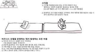 비즈니스 모델을 운영하는 데서 발생하는 모든 비용
1) 우리의 비즈니스 모델이 안고 가야하는
가장 중요한 비용은 무엇인가?
2) 전반적/결과적인 가치 제공에 대한 명시화 과정 (기획과정)
3) 구현 해낼 수 있는 기술과 분석에 대한 현실 가능성
4) (2) 어떤 핵심자원/활동을 확보하는 데 가장 많은 비용이 드는가?
5) 기획 5 데이터 정제 2 데이터 분석&시각화 2 기타 1
수익원
1) 가치를 제공함으로써 얻는 수익의 형태가 아닌,
예측되는 사회적 비용대비 절감되는 효과로 측정
EX) k원 매물의 n건 사기 예방 달성 = k x n원 비용절감
2) 잠재적인 사기 발생 비용을 고려하여, 추후 예측에 대한 방안이 나올 시
보다 효과적인 성과 달성의 가능성
 