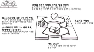 중고거래 구매자
 사기에 노출된 구매자들
“The cheat”
 국내 중고 시장에 대한 전반적인 사기
현황 사이트
고객과 어떠한 형태의 관계를 맺을 것인가
1) 기본적인 인식을 변화 시킬 수 있는 가치 제공
2) 분석을 통한 사기 예측과 동시에 위험성을 알려주는 지표개발(가안)
(1) 사기과정에 대한 전반적인 루트
 사기 과정에 대한 루트를 구매자들이 인지
함으로써, 사기를 당한 후 발생되는 비용을
줄여줄 수 있음
(2) 구매자와 연결 되는 사기 물품/
판매자에 대한 통계치
 사기에 대한 현황을 통해 자신에게 노출된
위험을 제고시킬 수 있음
 