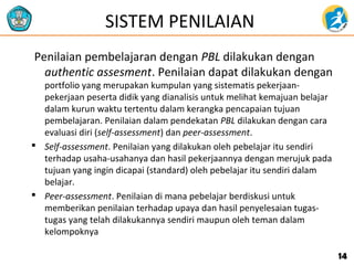 SISTEM PENILAIAN
Penilaian pembelajaran dengan PBL dilakukan dengan
authentic assesment. Penilaian dapat dilakukan dengan
portfolio yang merupakan kumpulan yang sistematis pekerjaan-
pekerjaan peserta didik yang dianalisis untuk melihat kemajuan belajar
dalam kurun waktu tertentu dalam kerangka pencapaian tujuan
pembelajaran. Penilaian dalam pendekatan PBL dilakukan dengan cara
evaluasi diri (self-assessment) dan peer-assessment.
 Self-assessment. Penilaian yang dilakukan oleh pebelajar itu sendiri
terhadap usaha-usahanya dan hasil pekerjaannya dengan merujuk pada
tujuan yang ingin dicapai (standard) oleh pebelajar itu sendiri dalam
belajar.
 Peer-assessment. Penilaian di mana pebelajar berdiskusi untuk
memberikan penilaian terhadap upaya dan hasil penyelesaian tugas-
tugas yang telah dilakukannya sendiri maupun oleh teman dalam
kelompoknya
1414
 