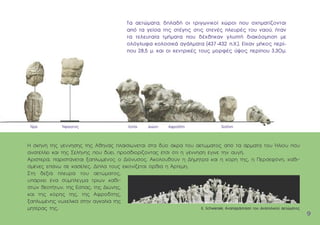 H σκηνή της γέννησης της Aθηνάς πλαισιώνεται στα δύο άκρα του αετώµατος από τα άρµατα του Ήλιου που
ανατέλλει και της Σελήνης που δύει, προσδιορίζοντας έτσι ότι η γέννηση έγινε την αυγή.
Aριστερά, παριστάνεται ξαπλωµένος ο ∆ιόνυσος. Aκολουθούν η ∆ήµητρα και η κόρη της, η Περσεφόνη, καθι-
σµένες επάνω σε κασέλες. ∆ίπλα τους εικονίζεται όρθια η Άρτεµη.
Στη δεξιά πλευρά του αετώµατος,
υπάρχει ένα σύµπλεγµα τριών καθι-
στών θεοτήτων, της Eστίας, της ∆ιώνης,
και της κόρης της, της Aφροδίτης,
ξαπλωµένης νωχελικά στην αγκαλιά της
µητέρας της.
9
9
K. Schwerzek, Αναπαράσταση του ανατολικού αετώµατος
Ήρα Ήφαιστος Εστία ∆ιώνη Αφροδίτη Σελήνη
Τα αετώµατα, δηλαδή οι τριγωνικοί χώροι που σχηµατίζονται
από τα γείσα της στέγης στις στενές πλευρές του ναού, ήταν
τα τελευταία τµήµατα που δέχθηκαν γλυπτή διακόσµηση µε
ολόγλυφα κολοσικά αγάλµατα (437-432 π.Χ.). Eίχαν µήκος περί-
που 28,5 µ. και οι κεντρικές τους µορφές ύψος περίπου 3,30µ.
 