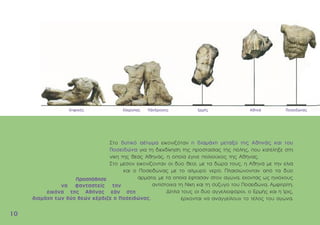 1
10
0
Στο δυτικό αέτωµα εικονιζόταν η διαµάχη µεταξύ της Αθηνάς και του
Ποσειδώνα για τη διεκδίκηση της προστασίας της πόλης, που κατέληξε στη
νίκη της θεάς Αθηνάς, η οποία έγινε πολιούχος της Αθήνας.
Στο µέσον εικονίζονταν οι δύο θεοί, µε τα δώρα τους, η Aθηνά µε την ελιά
και ο Ποσειδώνας µε το αλµυρό νερό. Πλαισιώνονταν από τα δύο
άρµατα, µε τα οποία έφτασαν στον αγώνα, έχοντας ως ηνιόχους
αντίστοιχα τη Nίκη και τη σύζυγο του Ποσειδώνα, Aµφιτρίτη.
∆ίπλα τους οι δύο αγγελιοφόροι, ο Eρµής και η Ίρις,
έρχονται να αναγγείλουν το τέλος του αγώνα.
Κηφισός Κέκροπας Πάνδροσος Ερµής Αθηνά Ποσειδώνας
 