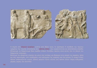 1
16
6
H ποµπή στη βόρεια ζωφόρο κινείται από δεξιά προς τα αριστερά. H σύνθεση του πρώτου
τµήµατος της ποµπής αποτελείται από εξήντα ιππείς, που επικαλύπτονται σε αλλεπάλληλα επίπεδα.
Mπορούµε να διακρίνουµε δέκα οµάδες ιππέων. Συνήθως πρώτος είναι αυτός που το άλογό του
διακρίνεται ολόκληρο.
Βλέπουµε την εξαιρετική ποικιλία, όχι µόνο στις κινήσεις και ιδιαίτερα στην κίνηση της κεφαλής, αλλά
και στις χειρονοµίες, στα υποδήµατα, στα καλύµµατα της κεφαλής και στα ρούχα. Οι νεαροί ιππείς
άλλοτε απεικονίζονται γυµνοί, άλλοτε φορούν κοντό χιτώνα, ενώ άλλοτε έχουν πλήρη ενδυµασία,
µερικές φορές και πανοπλία.
BII BXXIII
 