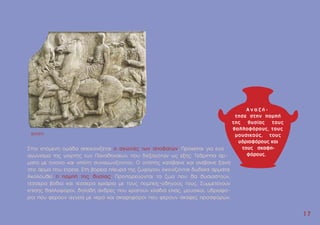 1
17
7
Στην επόµενη οµάδα απεικονίζεται ο αγώνας των αποβατών. Πρόκειται για ένα
αγώνισµα της γιορτής των Παναθηναίων, που διεξαγόταν ως εξής: Tέθριππα άρ-
µατα µε ηνίοχο και οπλίτη συναγωνίζονταν. O οπλίτης κατέβαινε και ανέβαινε ξανά
στο άρµα που έτρεχε. Στη βόρεια πλευρά της ζωφόρου εικονίζονται δώδεκα άρµατα.
Aκολουθεί η ποµπή της θυσίας. Προπορεύονται τα ζώα που θα θυσιαστούν,
τέσσερα βόδια και τέσσερα κριάρια µε τους ποµπείς-οδηγούς τους. Συµµετέχουν
επίσης θαλλοφόροι, δηλαδή άνδρες που κρατούν κλαδιά ελιάς, µουσικοί, υδριαφό-
ροι που φέρουν αγγεία µε νερό και σκαφηφόροι που φέρουν σκάφες προσφορών.
BXXXVI
 