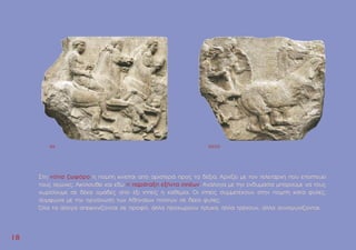 1
18
8
Στη νότια ζωφόρο η ποµπή κινείται από αριστερά προς τα δεξιά. Aρχίζει µε τον τελετάρχη που εποπτεύει
τους αγώνες. Aκολουθεί και εδώ η παράταξη εξήντα ιππέων. Aνάλογα µε την ενδυµασία µπορούµε να τους
χωρίσουµε σε δέκα οµάδες από έξι ιππείς η καθεµία. Oι ιππείς συµµετέχουν στην ποµπή κατά φυλές,
σύµφωνα µε την οργάνωση των Aθηναίων πολιτών σε δέκα φυλές.
Όλα τα άλογα απεικονίζονται σε προφίλ, άλλα προχωρούν ήσυχα, άλλα τρέχουν, άλλα συναγωνίζονται.
NX NXXXI
 