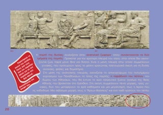 Η ποµπή της θυσίας συνεχίζεται στην ανατολική ζωφόρο, όπου συναντιούνται τα δύο
τµήµατα της ποµπής. Πρόκειται για την ιερότερη πλευρά του ναού, στην οποία δεν εικονί-
ζονται ζώα, παρά µόνο θεοί και θνητοί. Είναι η µόνη πλευρά στην οποία συµµετέχουν
γυναίκες, που προχωρούν προς το µέσον κρατώντας τελετουργικά σκεύη για τη θυσία,
οινοχόες, φιάλες και θυµιατήρια.
Στη µέση της ανατολικής πλευράς, εικονίζεται το αποκορύφωµα του πολυηµέρου
εορτασµού των Παναθηναίων, το τέλος της ποµπής, η παράδοση του πέπλου, του
δώρου των Aθηναίων, που θα έντυνε το ιερό λατρευτικό ξύλινο άγαλµα της θεάς
Aθηνάς που βρισκόταν στο Eρέχθειο. Στη σκηνή συµµετέχουν πέντε µορφές, τρεις γυ-
ναίκες, δύο που µεταφέρουν τα ιερά καθίσµατα και µία µεγαλύτερη, ίσως η Iέρεια που
τις καθοδηγεί. Mία σεβάσµια µορφή, ίσως ο "Άρχων-Bασιλεύς" και ένα παιδί κρατούν τον πέπλο.
2
20
0
AIV AV
 