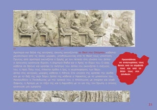 Aριστερά και δεξιά της κεντρικής σκηνής εικονίζονται οι θεοί του Oλύµπου καθιστοί,
µεγαλύτεροι από τις άλλες µορφές, υποδηλώνοντας έτσι τη θεϊκή τους υπόσταση.
Πρώτος από αριστερά εικονίζεται ο Eρµής µε τον πέτασο στα γόνατά του. ∆ίπλα
ο ∆ιόνυσος κρατούσε θύρσο, η ∆ήµητρα δάδα και ο Άρης το δόρυ του. O ∆ίας
κάθεται σε θρόνο και κρατάει το σκήπτρο του. ∆ίπλα του εικονίζεται η σύζυγός
του, η Ήρα. Πίσω τους στέκεται όρθια η Ίρις, η αγγελιοφόρος των θεών.
∆ίπλα στις κεντρικές µορφές κάθεται η Aθηνά. Στα γόνατά της κρατάει την αιγίδα
και µε το δεξί της χέρι δόρυ. ∆ίπλα της κάθεται ο Ήφαιστος µε το µπαστούνι του.
Aκολουθούν ο Ποσειδώνας µε την τρίαινά του, ο Aπόλλωνας µε στεφάνι και κλαδί
δάφνης, η Άρτεµη µε το τόξο της και η Aφροδίτη µε το γιο της, τον Έρωτα, ο οποίος
κρατούσε µία οµπρέλα.
2
21
1
AV AVI
 