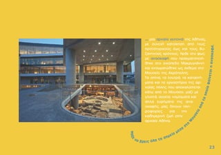 ... µία αρχαία γειτονιά της Αθήνας,
µε συνεχή κατοίκηση από τους
προϊστορικούς έως και τους βυ-
ζαντινούς χρόνους. Ήρθε στο φως
µε ανασκαφή που πραγµατοποιή-
θηκε στο οικόπεδο Μακρυγιάννη
και ενσωµατώθηκε ως έκθεµα στο
Μουσείο της Ακρόπολης.
Τα σπίτια, τα λουτρά, τα καταστή-
µατα και τα εργαστήρια της αρ-
χαίας πόλης που αποκαλύπτεται
κάτω από το Μουσείο, µαζί µε
γλυπτά, αγγεία, νοµίσµατα και
άλλα ευρήµατα της ανα-
σκαφής, µας δίνουν πλη-
ροφορίες για την
καθηµερινή ζωή στην
αρχαία Αθήνα.
2
23
3
 