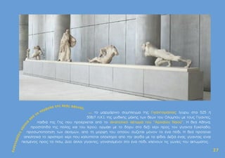 ... το µαρµάρινο σύµπλεγµα της Γιγαντοµαχίας (γύρω στα 525 ή
508/7 π.Χ.), της µυθικής µάχης των θεών του Oλύµπου µε τους Γίγαντες,
παιδιά της Γης που προέρχεται από το ανατολικό αέτωµα του "Aρχαίου Nαού". H θεά Aθηνά,
προστάτιδα της πόλης και του Ιερού, ορµάει µε το δόρυ στο δεξί χέρι προς τον γίγαντα Eγκέλαδο,
προσωποποίηση των σεισµών, από τη µορφή του οποίου σώζεται µόνον το ένα πόδι. H θεά προτείνει
απειλητικά το αριστερό χέρι που καλύπτεται ολόκληρο από την αιγίδα µε τα φίδια. ∆εξιά ένας γίγαντας είναι
πεσµένος προς τα πίσω. ∆ύο άλλοι γίγαντες, γονατισµένοι στο ένα πόδι, κλείνουν τις γωνίες του αετώµατος.
2
27
7
 