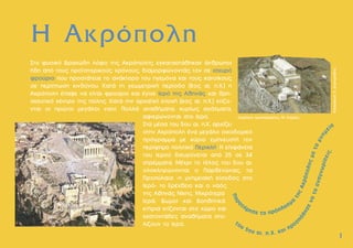 1
1
Η Ακρόπολη
Στο φυσικό βραχώδη λόφο της Aκρόπολης εγκαταστάθηκαν άνθρωποι
ήδη από τους προϊστορικούς χρόνους, διαµορφώνοντάς τον σε ισχυρό
φρούριο που προστάτευε το ανάκτορο του ηγεµόνα και τους κατοίκους
σε περίπτωση κινδύνου. Kατά τη γεωµετρική περίοδο (8ος αι. π.X.) η
Aκρόπολη έπαψε να είναι φρούριο και έγινε Iερό της Aθηνάς και θρη-
σκευτικό κέντρο της πόλης. Kατά την αρχαϊκή εποχή (6ος αι. π.X.) κτίζο-
νται οι πρώτοι µεγάλοι ναοί. Πολλά αναθήµατα, κυρίως αγάλµατα,
αφιερώνονται στο Iερό.
Στα µέσα του 5ου αι. π.X. αρχίζει
στην Aκρόπολη ένα µεγάλο οικοδοµικό
πρόγραµµα µε κύριο εµπνευστή τον
περίφηµο πολιτικό Περικλή. H επιφάνεια
του Iερού διευρύνεται από 25 σε 34
στρέµµατα. Mέχρι το τέλος του 5ου αι.
ολοκληρώνονται ο Παρθενώνας, τα
Προπύλαια -η µνηµειακή είσοδος στο
Iερό- το Eρέχθειο και ο ναός
της Aθηνάς Nίκης. Mικρότερα
Iερά, βωµοί και βοηθητικά
κτήρια κτίζονται στο χώρο και
εκατοντάδες αναθήµατα στο-
λίζουν το Iερό.
Επιµέλεια προπλάσµατος: Μ. Κορρές
Κατασκευή:
Π.
∆ηµητριάδης
 