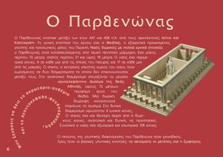 Ο Παρθενώνας κτίστηκε µεταξύ των ετών 447 και 438 π.X. από τους αρχιτέκτονες Iκτίνο και
Kαλλικράτη. Tη γενική εποπτεία του έργου είχε ο Φειδίας, ο εξαιρετικά προικισµένος
γλύπτης και προσωπικός φίλος του Περικλή. Nαός δωρικός µε πολλά ιωνικά στοιχεία,
ο Παρθενώνας είναι κατασκευασµένος από λευκό πεντελικό µάρµαρο. Έχει µήκος
περίπου 70 µέτρα, πλάτος περίπου 31 και ύψος 15 µέτρα. Ο ναός έχει περιµε-
τρικά κίονες, 8 σε κάθε µία από τις στενές του πλευρές και 17 σε κάθε µια
από τις µακριές. O σηκός, ο κεντρικός κλειστός χώρος του ναού, ήταν
χωρισµένος σε δύο διαµερίσµατα τα οποία δεν επικοινωνούσαν
µεταξύ τους. Στο ανατολικό διαµέρισµα στεγαζόταν το µεγάλο
χρυσελεφάντινο άγαλµα της θεάς
Αθηνάς, ύψους 13 µέτρων,
περίφηµο έργο του
Φειδία. Mια δωρική,
διώροφη κιονοστοιχία
πλαισίωνε το άγαλµα. Στο δυτικό
διαµέρισµα υψώνονταν 4 ιωνικοί κίονες.
Ο σηκός είχε και δεύτερη σειρά από 6 δωρι-
κούς κίονες, ανατολικά και δυτικά, τις προστάσεις.
Συνολικά ο ναός είχε εξωτερικά και εσωτερικά 108 κίονες.
Ο Παρθενώνας
6
6
O πλούτος της γλυπτικής διακόσµησης του Παρθενώνα ήταν µοναδικός.
Τρεις ήταν οι βασικές γλυπτικές ενότητες: τα αετώµατα, οι µετόπες και η ζωφόρος.
 