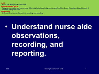 • Understand nurse aide
observations,
recording, and
reporting.
Nursing Fundamentals 7243 12.02
Unit A
Nurse Aide Workplace Fundamentals
Essential Standard NA2.00
Apply communication and interpersonal skills and physical care that promote mental health and meet the social and special needs of
residents in long-term care.
Indicator 2.02
Understand nurse aide observations, recording, and reporting.
 