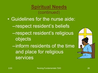 Nursing Fundamentals 7243 26
Spiritual Needs
(continued)
• Guidelines for the nurse aide:
–respect resident’s beliefs
–respect resident’s religious
objects
–inform residents of the time
and place for religious
services
2.03
 