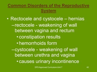 DFS Approved Curriculum-Unit 7 42
Common Disorders of the Reproductive
System
• Rectocele and cystocele – hernias
–rectocele - weakening of wall
between vagina and rectum
•constipation results
•hemorrhoids form
–cystocele - weakening of wall
between urethra and vagina
•causes urinary incontinence
 