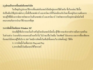 2.รูปแบบในการเชื่อมต่ออินเตอร์เน็ต
ในปัจจุบันรูปแบบวิธีการเชื่อมต่ออินเทอร์เน็ตมีอยู่หลายวิธีด้วยกัน ซึ่งในแต่ละวิธีนั้น
จาเป็นต้องใช้อุปกรณ์ต่างๆ ทั้งที่เป็นซอฟแวร์ และฮาร์ดแวร์ที่ไม่เหมือนกันโยจะขึ้นอยู่กับความต้องการ
ของผู้ใช้ที่ต้องการจัดหาทรัพยากรในด้านซอฟแวร์ และฮาร์ดแวร์ ว่าทรัพยากรหรืออุปกรณ์ชนิดใดที่
เหมาะสมกับการนามาใช้งานมากที่สุด
3.การติดตั้งโมเด็มบน Window XP
ก่อนที่ผู้ใช้บริการจะเริ่มก้าวเข้าสู่โลกอินเทอร์เน็ตนั้น ผู้ใช้ควรจะทาการสารวจถึงความพร้อม
ในส่วนต่าง ว่างองค์ประกอบครบถ้วนหรือไม่ ไม่ว่าจะเป็นโทเด็ม โทรศัพท์ โปรแกรม และการซื้อแพ็คเกจ
อินเทอร์เน็ตจากผู้ให้บริการ ISP โดยมีการติดตั้งโมเด็มมีขั้นตอนในารติดตั้งอยู่2 วิธีคือ
3.1 การติดตั้งโมเด็มแบบ Plug and Play
3.2การติดตั้งโมเด็มแบบใช้ไดรเวอร์
 