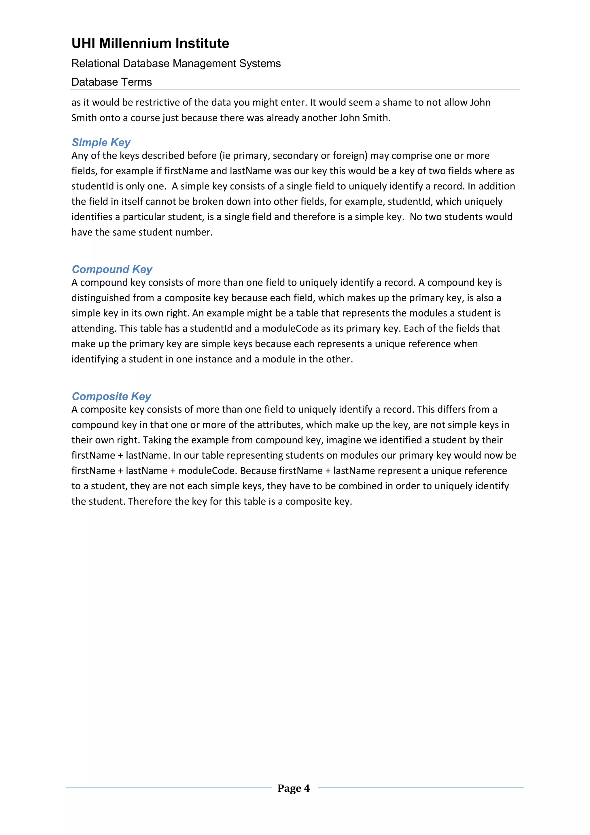 UHI Millennium Institute
Relational Database Management Systems
Database Terms
Page 4
as it would be restrictive of the data you might enter. It would seem a shame to not allow John
Smith onto a course just because there was already another John Smith.
Simple Key
Any of the keys described before (ie primary, secondary or foreign) may comprise one or more
fields, for example if firstName and lastName was our key this would be a key of two fields where as
studentId is only one. A simple key consists of a single field to uniquely identify a record. In addition
the field in itself cannot be broken down into other fields, for example, studentId, which uniquely
identifies a particular student, is a single field and therefore is a simple key. No two students would
have the same student number.
Compound Key
A compound key consists of more than one field to uniquely identify a record. A compound key is
distinguished from a composite key because each field, which makes up the primary key, is also a
simple key in its own right. An example might be a table that represents the modules a student is
attending. This table has a studentId and a moduleCode as its primary key. Each of the fields that
make up the primary key are simple keys because each represents a unique reference when
identifying a student in one instance and a module in the other.
Composite Key
A composite key consists of more than one field to uniquely identify a record. This differs from a
compound key in that one or more of the attributes, which make up the key, are not simple keys in
their own right. Taking the example from compound key, imagine we identified a student by their
firstName + lastName. In our table representing students on modules our primary key would now be
firstName + lastName + moduleCode. Because firstName + lastName represent a unique reference
to a student, they are not each simple keys, they have to be combined in order to uniquely identify
the student. Therefore the key for this table is a composite key.
 