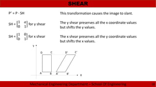 Mechanical Engineering Department – School Of Engineering
SHEAR
10
This transformation causes the image to slant.
The y shear preserves all the x coordinate values
but shifts the y values.
The x shear preserves all the y coordinate values
but shifts the x values.
P’ = P · SH
SH =
1
0 1
for y shear
SH =
1 0
1
for x shear
X
Y
A B
CD
A’ B’
C’D’
 