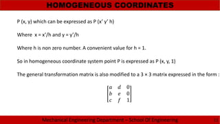 Mechanical Engineering Department – School Of Engineering
HOMOGENEOUS COORDINATES
11
P (x, y) which can be expressed as P (x’ y’ h)
Where x = x’/h and y = y’/h
Where h is non zero number. A convenient value for h = 1.
So in homogeneous coordinate system point P is expressed as P (x, y, 1)
The general transformation matrix is also modified to a 3 × 3 matrix expressed in the form :
0
0
1
 