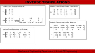 Mechanical Engineering Department – School Of Engineering
INVERSE TRANSLATIONS
13
T =
0
0
1
Find out the inverse matrix of T
inv
0
0
1
=
− 0
− 0
− − −
inv
1 0 0
0 1 0
1
=
1 0 0
0 1 0
− − 1
Inverse Transformation for Translation:
Inverse Transformation for Rotation:
inv
cos Ɵ sin Ɵ 0
− sin Ɵ cos Ɵ 0
0 0 1
=
cos Ɵ − sin Ɵ 0
sin Ɵ cos Ɵ 0
0 0 1
=
cos(− Ɵ) sin(−Ɵ) 0
−sin(−Ɵ) cos(− Ɵ) 0
0 0 1
Inverse Transformation for Scaling:
inv
0 0
0 0
0 0 1
=
1/ 0 0
0 1/ 0
0 0 1
 