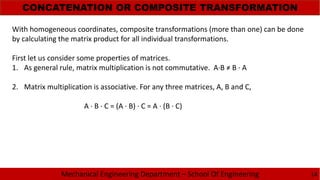 Mechanical Engineering Department – School Of Engineering
CONCATENATION OR COMPOSITE TRANSFORMATION
14
With homogeneous coordinates, composite transformations (more than one) can be done
by calculating the matrix product for all individual transformations.
First let us consider some properties of matrices.
1. As general rule, matrix multiplication is not commutative. A·B ≠ B · A
2. Matrix multiplication is associative. For any three matrices, A, B and C,
A · B · C = (A · B) · C = A · (B · C)
 