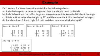Mechanical Engineering Department – School Of Engineering
Example
20
Ex 2. Write a 3 × 3 transformation matrix for the following effects:
a). Scale the image to be twice as large and then translate it 1 unit to the left.
b). Scale X direction to be half as large and then rotate anticlockwise by 90° about the origin
c). Rotate anticlockwise about origin by 90° and then scale the X direction by half as large.
d). Translate down 0.5 unit, right 0.5 unit, and then rotate anticlockwise by 45°.
Ans. = a) G = S · T
=
2 0 0
0 2 0
−1 0 1
Ans. = b) G = S · R
=
0 0.5 0
−1 0 0
0 0 1
Ans. = c) G = R · S
=
0 1 0
−0.5 0 0
0 0 1
Ans. = d) G = T · R
=
0.707 0.707 0
−0.707 0.707 0
0.707 0 1
 