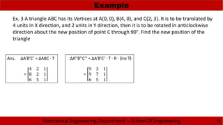Mechanical Engineering Department – School Of Engineering
Example
21
Ex. 3 A triangle ABC has its Vertices at A(0, 0), B(4, 0), and C(2, 3). It is to be translated by
4 units in X direction, and 2 units in Y direction, then it is to be rotated in anticlockwise
direction about the new position of point C through 90°. Find the new position of the
triangle
Ans. ΔA’B’C’ = ΔABC · T
=
4 2 1
8 2 1
6 5 1
ΔA’’B’’C’’ = ΔA’B’C’ · T · R · (inv T)
=
9 3 1
9 7 1
6 5 1
 