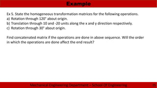 Mechanical Engineering Department – School Of Engineering
Example
25
Ex 5. State the homogeneous transformation matrices for the following operations.
a) Rotation through 120° about origin.
b) Translation through 10 and -20 units along the x and y direction respectively.
c) Rotation through 30° about origin.
Find concatenated matrix if the operations are done in above sequence. Will the order
in which the operations are done affect the end result?
 