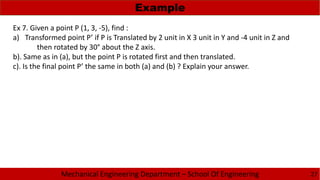 Mechanical Engineering Department – School Of Engineering
Example
27
Ex 7. Given a point P (1, 3, -5), find :
a) Transformed point P’ if P is Translated by 2 unit in X 3 unit in Y and -4 unit in Z and
then rotated by 30° about the Z axis.
b). Same as in (a), but the point P is rotated first and then translated.
c). Is the final point P’ the same in both (a) and (b) ? Explain your answer.
 