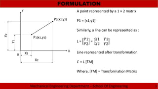 Mechanical Engineering Department – School Of Engineering
FORMULATION
3
P2(x2,y2)
P1(x1,y1)
Y
X
X2
X1
Y2
Y1
A point represented by a 1 × 2 matrix
P1 = [x1,y1]
Similarly, a line can be represented as :
L =
1
2
=
1 1
2 2
Line represented after transformation
L’ = L [TM]
Where, [TM] = Transformation Matrix
0
 