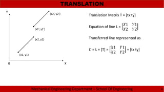 Mechanical Engineering Department – School Of Engineering
TRANSLATION
4
(x1, y1)
(x2, y2)
(x1’, y1’)
(x2’, y2’)
Translation Matrix T = [tx ty]
Equation of line L =
1 1
2 2
Transferred line represented as
L’ = L + [T] =
1 1
2 2
+ [tx ty]
X
Y
0
 