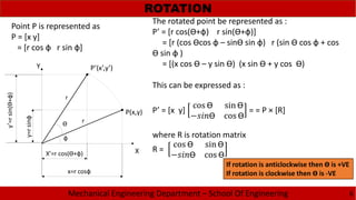 Mechanical Engineering Department – School Of Engineering
ROTATION
6
X
Y
P(x,y)
P’(x’,y’)
r
r
x=r cosф
y=rsinф
X’=r cos(Ɵ+ф)
y’=rsin(Ɵ+ф)
ф
Ɵ
Point P is represented as
P = [x y]
= [r cos ф r sin ф]
The rotated point be represented as :
P’ = [r cos(Ɵ+ф) r sin(Ɵ+ф)]
= [r (cos Ɵcos ф – sinƟ sin ф) r (sin Ɵ cos ф + cos
Ɵ sin ф )
= [(x cos Ɵ – y sin Ɵ) (x sin Ɵ + y cos Ɵ)
This can be expressed as :
P’ = [x y]
cos Ɵ sin Ɵ
− Ɵ cos Ɵ
= = P × [R]
where R is rotation matrix
R =
cos Ɵ sin Ɵ
− Ɵ cos Ɵ
If rotation is anticlockwise then Ɵ is +VE
If rotation is clockwise then Ɵ is -VE
 