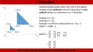 Mechanical Engineering Department – School Of Engineering
SCALING
7
B’(4,2)
A(1,1)
C(1,2)
A’(2,2)
B(2,1)
C’(2,4)
X0
Y Scaling transformation alters the size of the object.
Scaling can be uniform(in X and Y direction) or non-
uniform (either in x direction or in Y direction.
Scaling in X = Sx
Scaling in Y = Sy
Example: A uniform scaling factor Sx = Sy = 2
ΔA’B’C’ = ΔABC · S
ΔA’B’C’ =
1 1
2 1
1 2
·
0
0
=
2 2
4 2
2 4
 