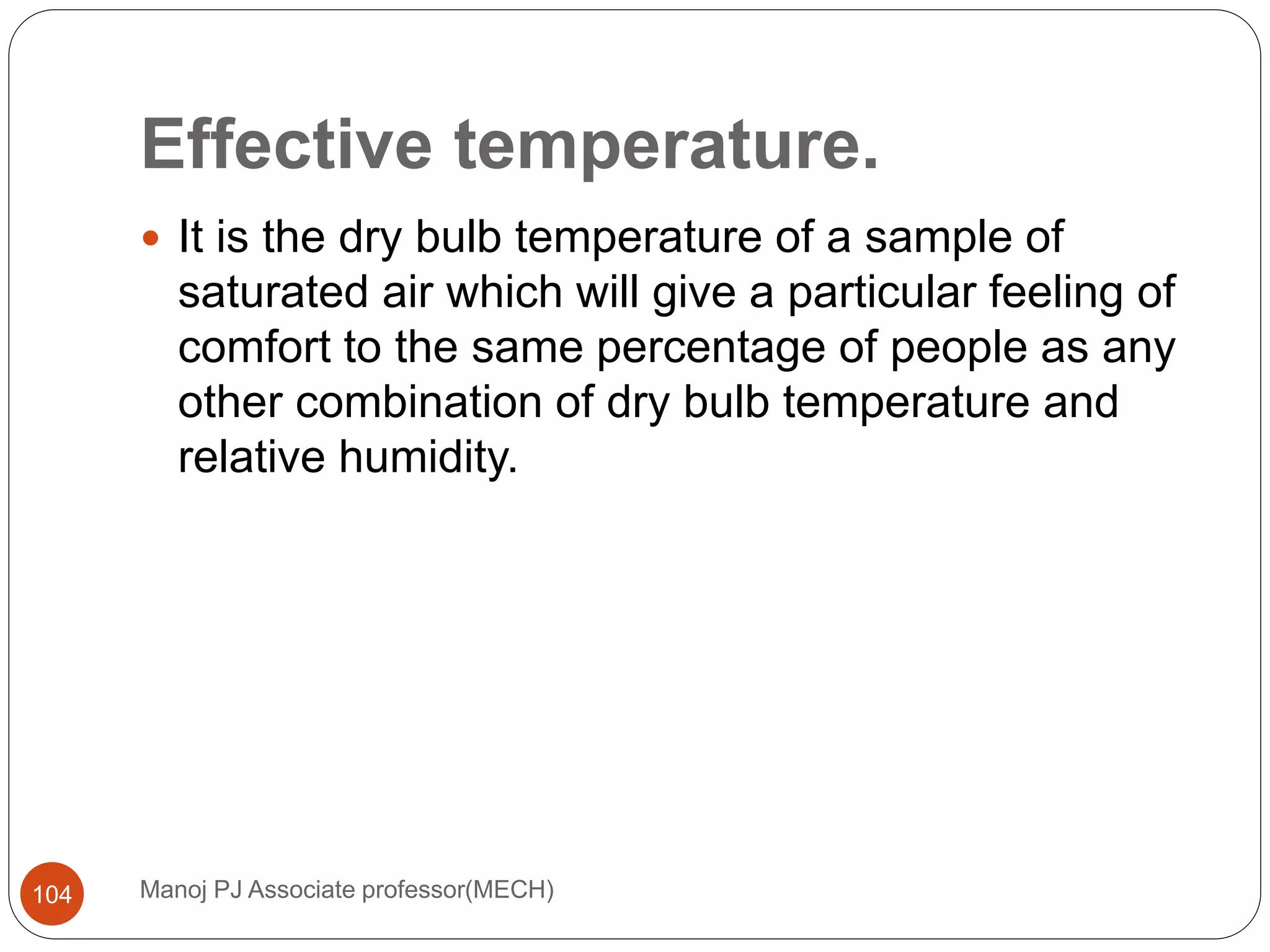 Effective temperature.
Manoj PJ Associate professor(MECH)104
 It is the dry bulb temperature of a sample of
saturated air which will give a particular feeling of
comfort to the same percentage of people as any
other combination of dry bulb temperature and
relative humidity.
 