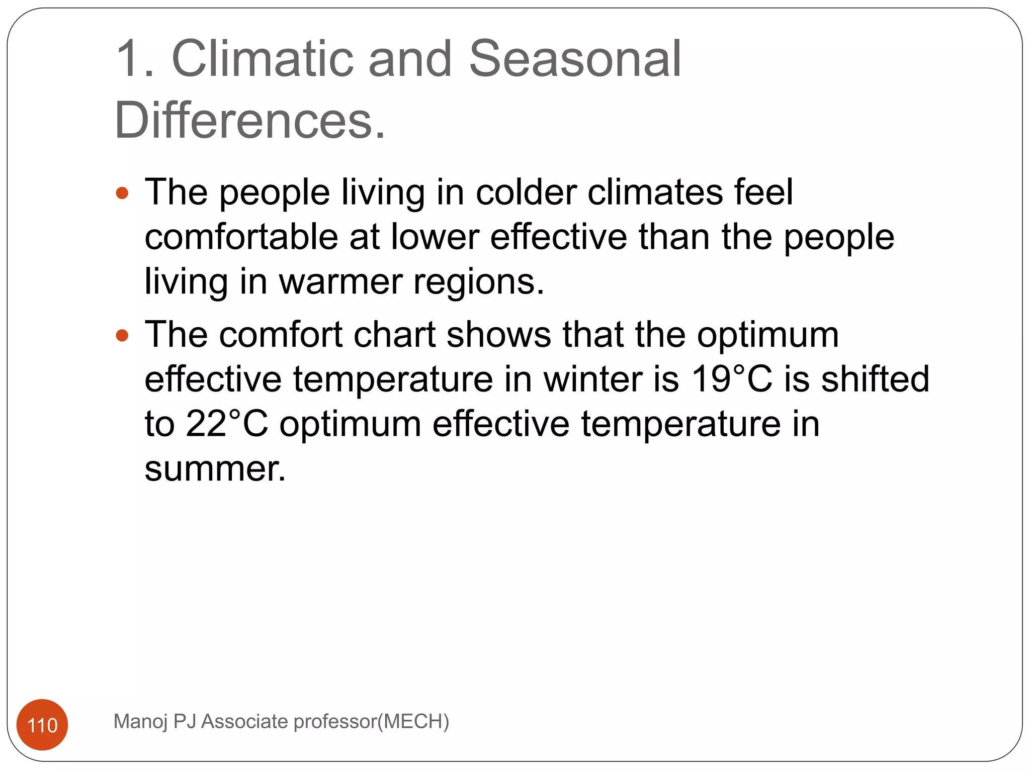 1. Climatic and Seasonal
Differences.
Manoj PJ Associate professor(MECH)110
 The people living in colder climates feel
comfortable at lower effective than the people
living in warmer regions.
 The comfort chart shows that the optimum
effective temperature in winter is 19°C is shifted
to 22°C optimum effective temperature in
summer.
 