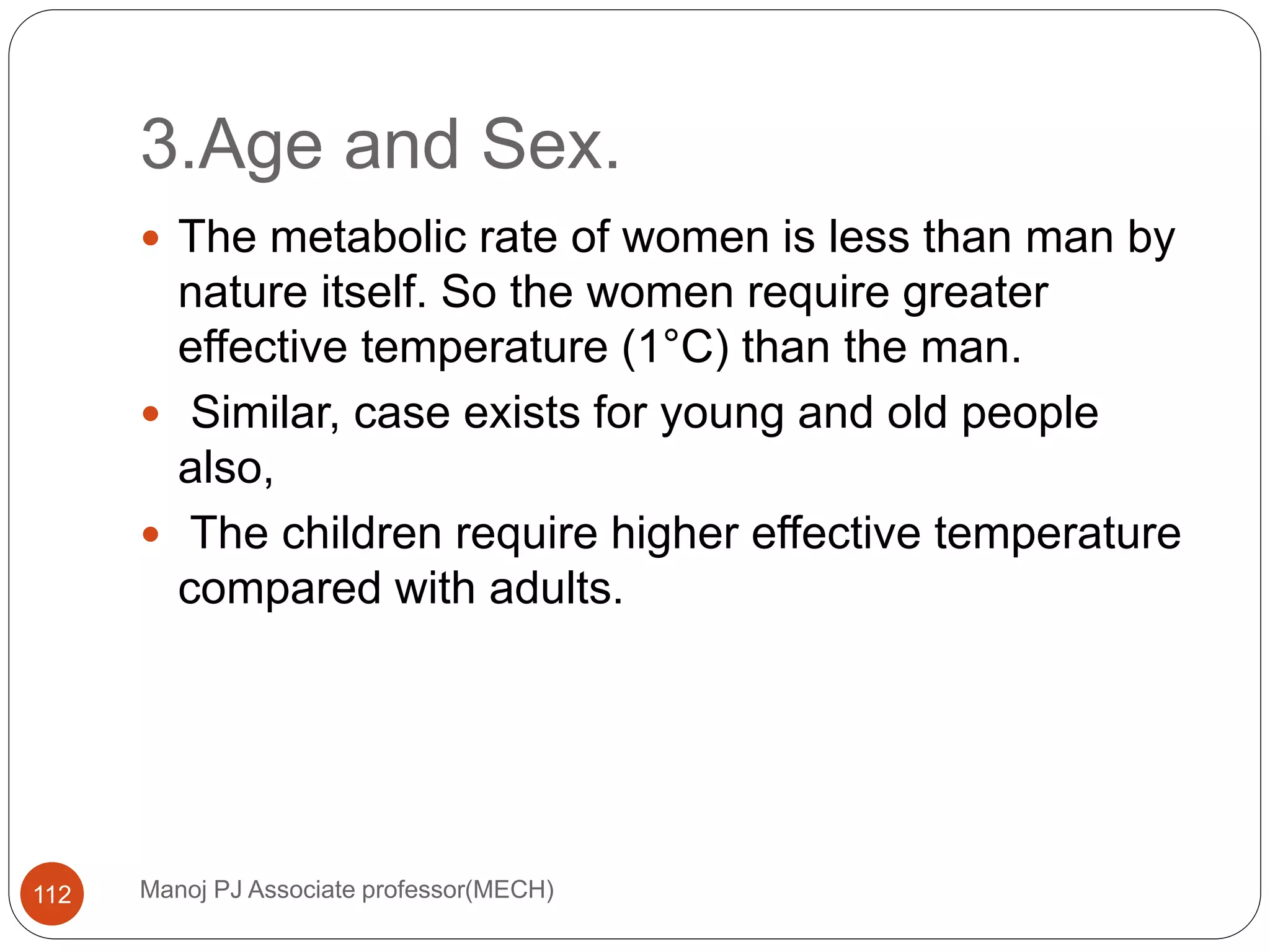 3.Age and Sex.
Manoj PJ Associate professor(MECH)112
 The metabolic rate of women is less than man by
nature itself. So the women require greater
effective temperature (1°C) than the man.
 Similar, case exists for young and old people
also,
 The children require higher effective temperature
compared with adults.
 
