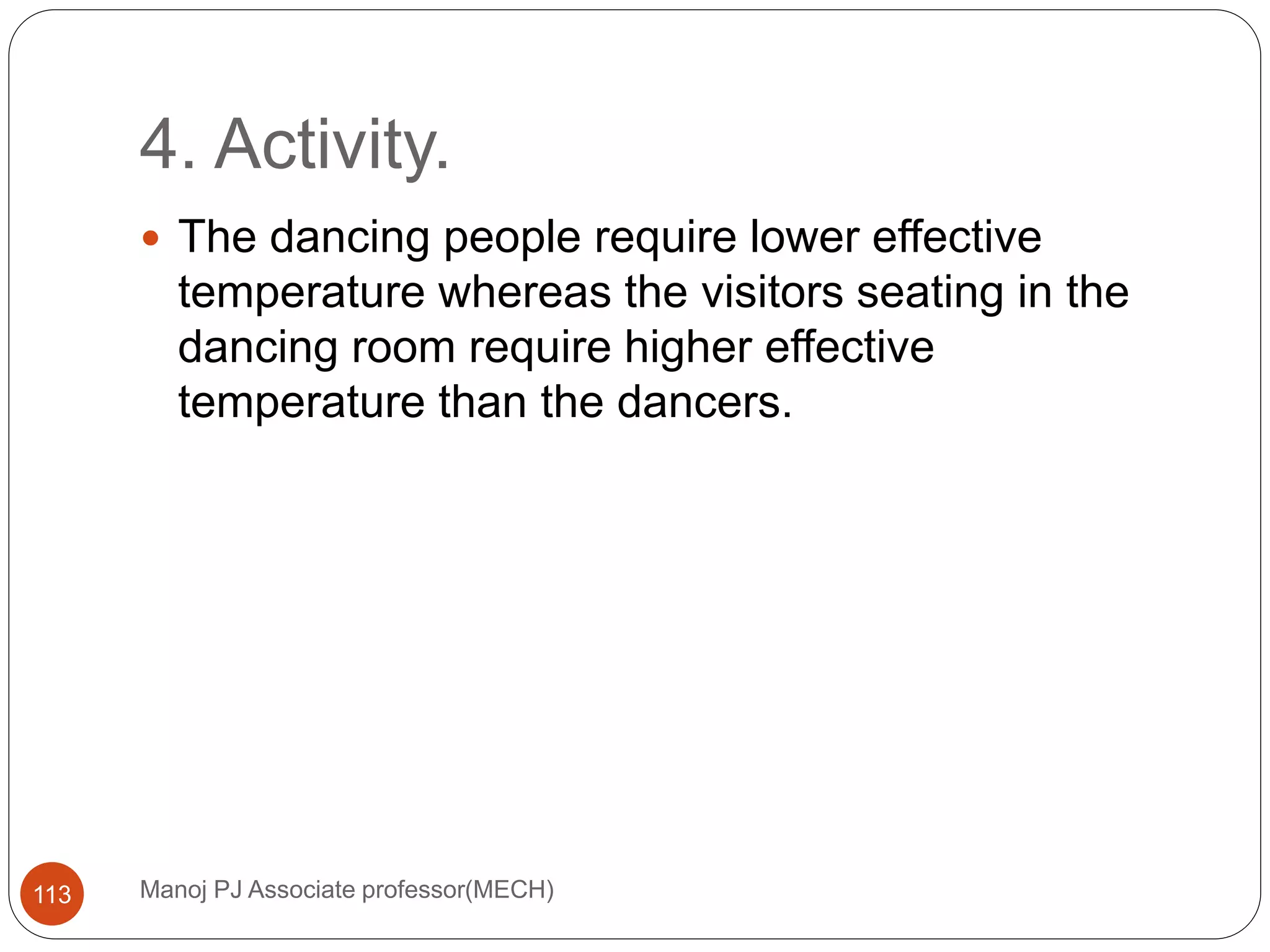 4. Activity.
Manoj PJ Associate professor(MECH)113
 The dancing people require lower effective
temperature whereas the visitors seating in the
dancing room require higher effective
temperature than the dancers.
 