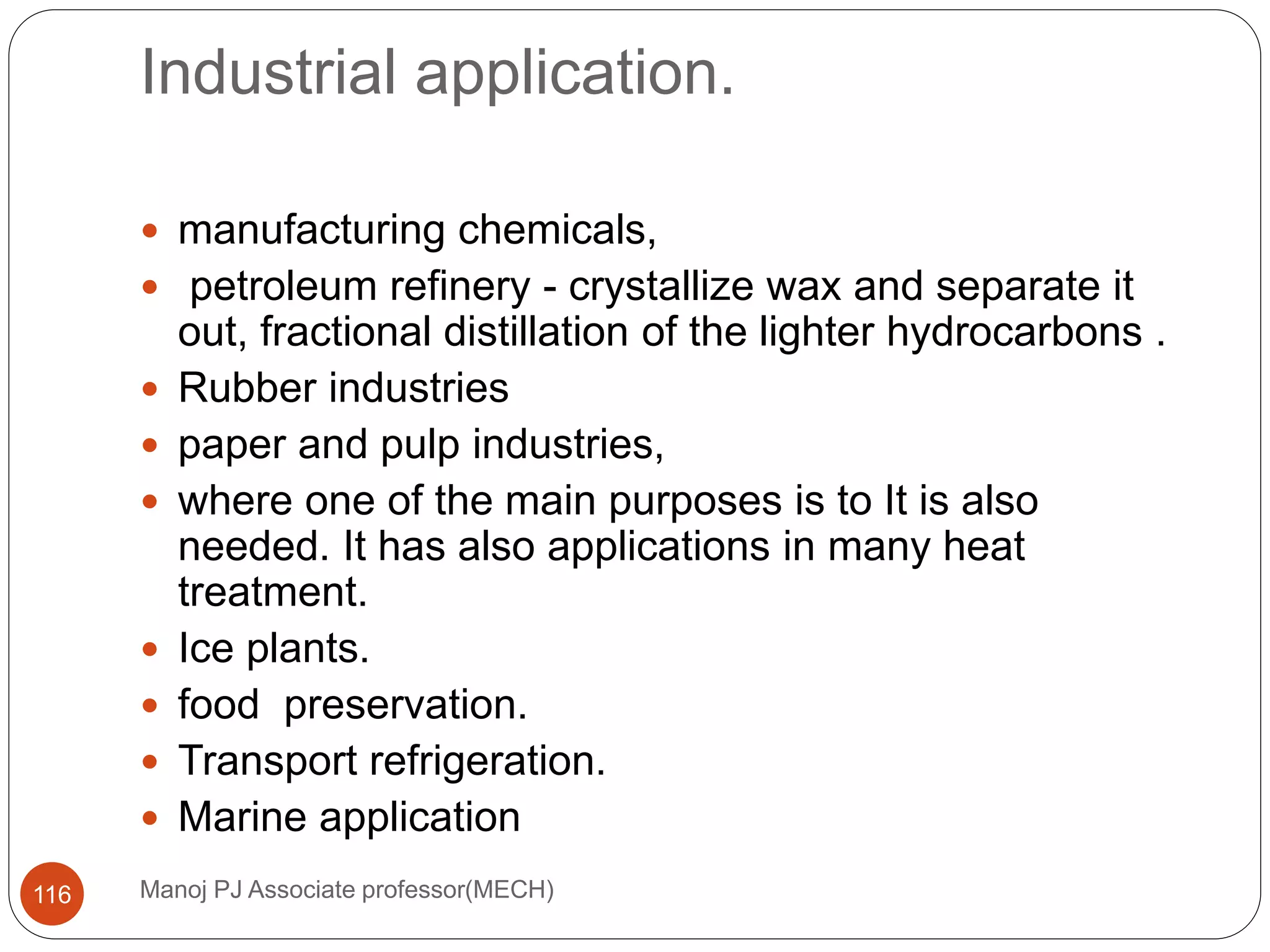 Industrial application.
Manoj PJ Associate professor(MECH)116
 manufacturing chemicals,
 petroleum refinery - crystallize wax and separate it
out, fractional distillation of the lighter hydrocarbons .
 Rubber industries
 paper and pulp industries,
 where one of the main purposes is to It is also
needed. It has also applications in many heat
treatment.
 Ice plants.
 food preservation.
 Transport refrigeration.
 Marine application
 