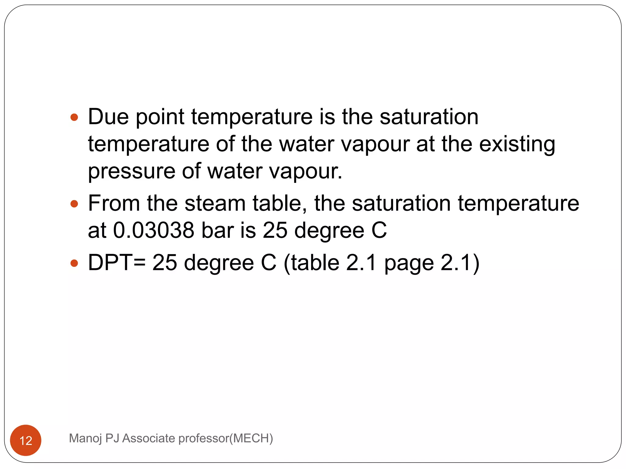 Manoj PJ Associate professor(MECH)12
 Due point temperature is the saturation
temperature of the water vapour at the existing
pressure of water vapour.
 From the steam table, the saturation temperature
at 0.03038 bar is 25 degree C
 DPT= 25 degree C (table 2.1 page 2.1)
 