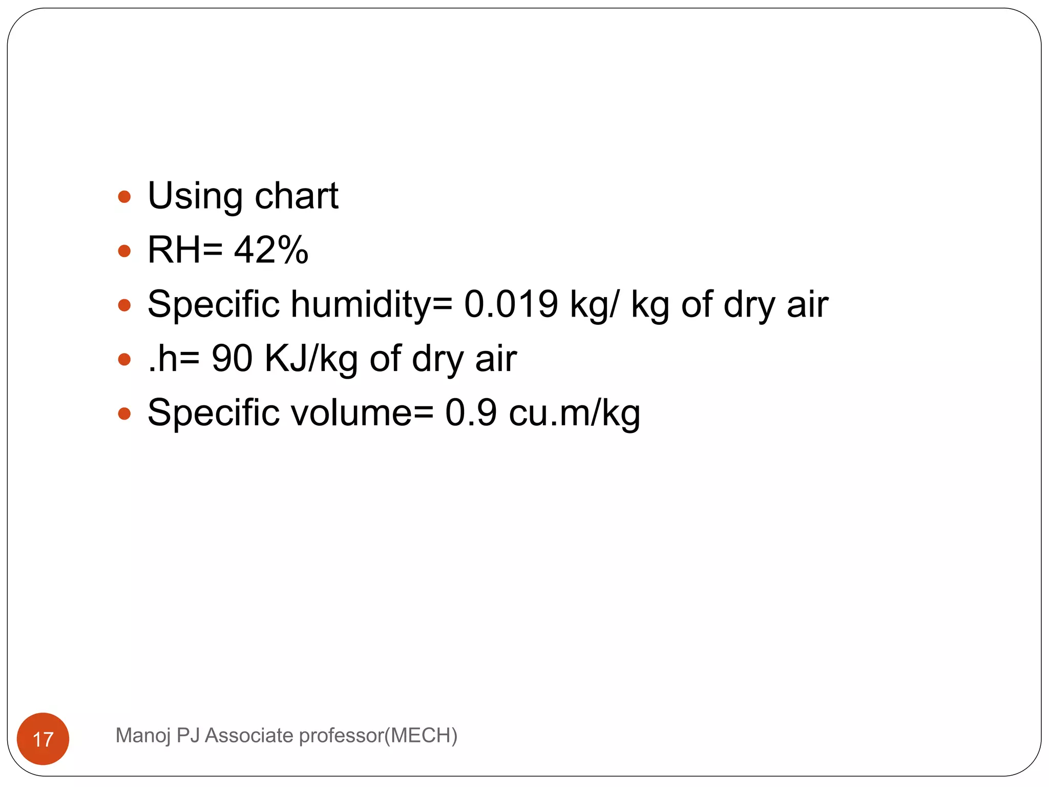 Manoj PJ Associate professor(MECH)17
 Using chart
 RH= 42%
 Specific humidity= 0.019 kg/ kg of dry air
 .h= 90 KJ/kg of dry air
 Specific volume= 0.9 cu.m/kg
 