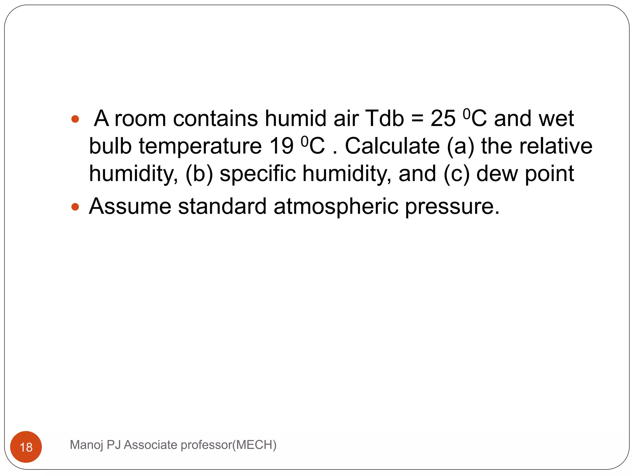 Manoj PJ Associate professor(MECH)18
 A room contains humid air Tdb = 25 0C and wet
bulb temperature 19 0C . Calculate (a) the relative
humidity, (b) specific humidity, and (c) dew point
 Assume standard atmospheric pressure.
 
