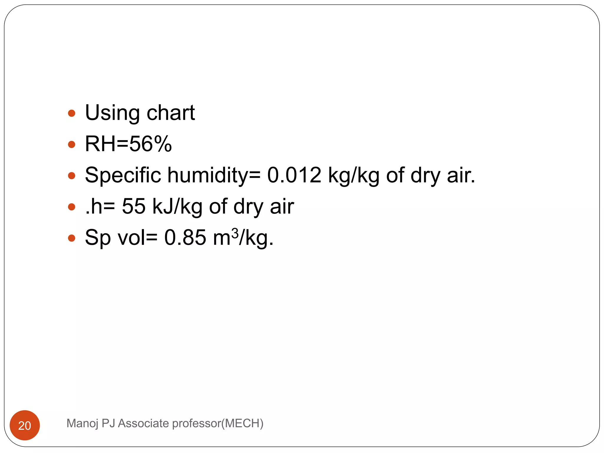 Manoj PJ Associate professor(MECH)20
 Using chart
 RH=56%
 Specific humidity= 0.012 kg/kg of dry air.
 .h= 55 kJ/kg of dry air
 Sp vol= 0.85 m3/kg.
 