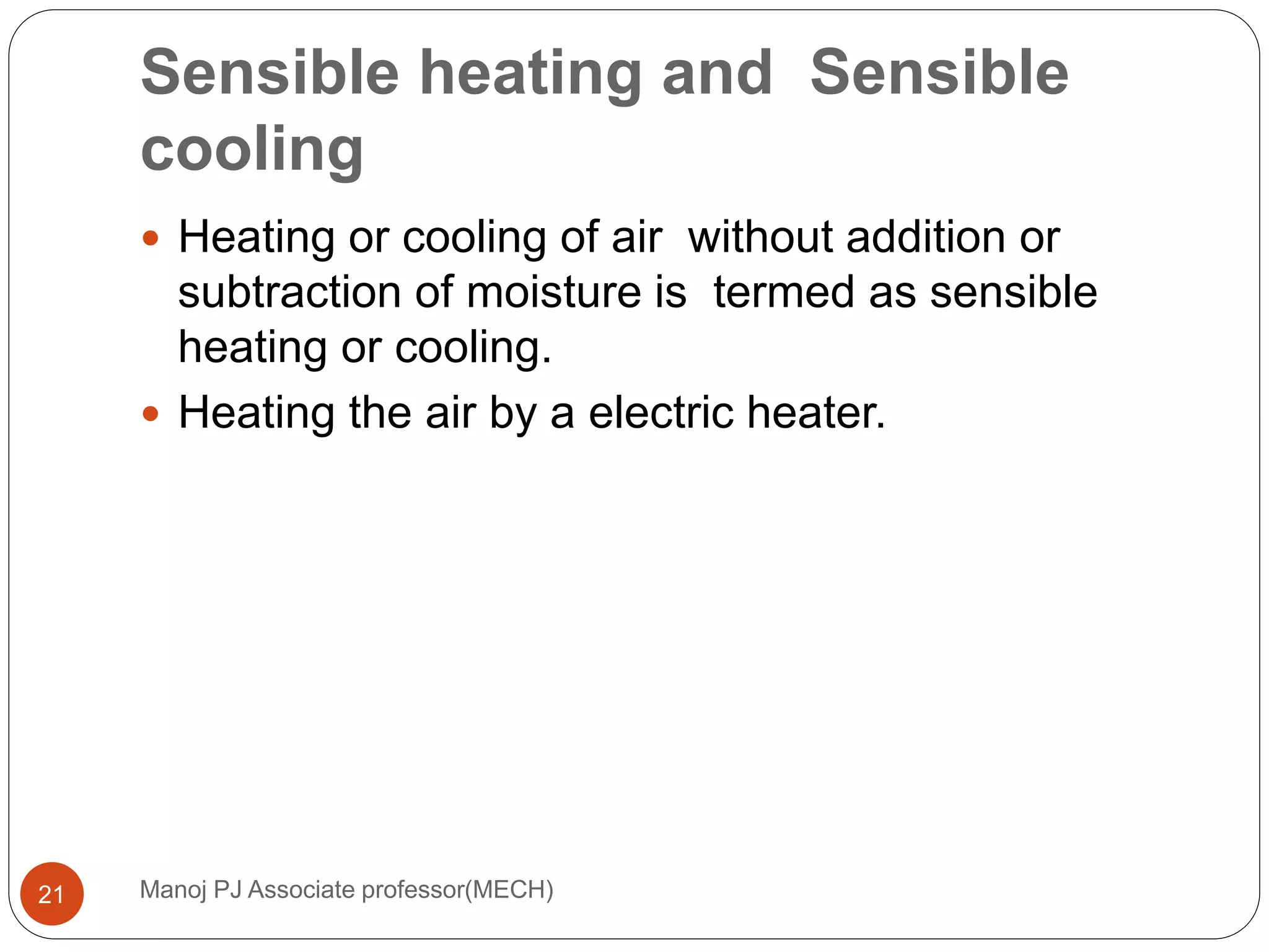 Sensible heating and Sensible
cooling
Manoj PJ Associate professor(MECH)21
 Heating or cooling of air without addition or
subtraction of moisture is termed as sensible
heating or cooling.
 Heating the air by a electric heater.
 