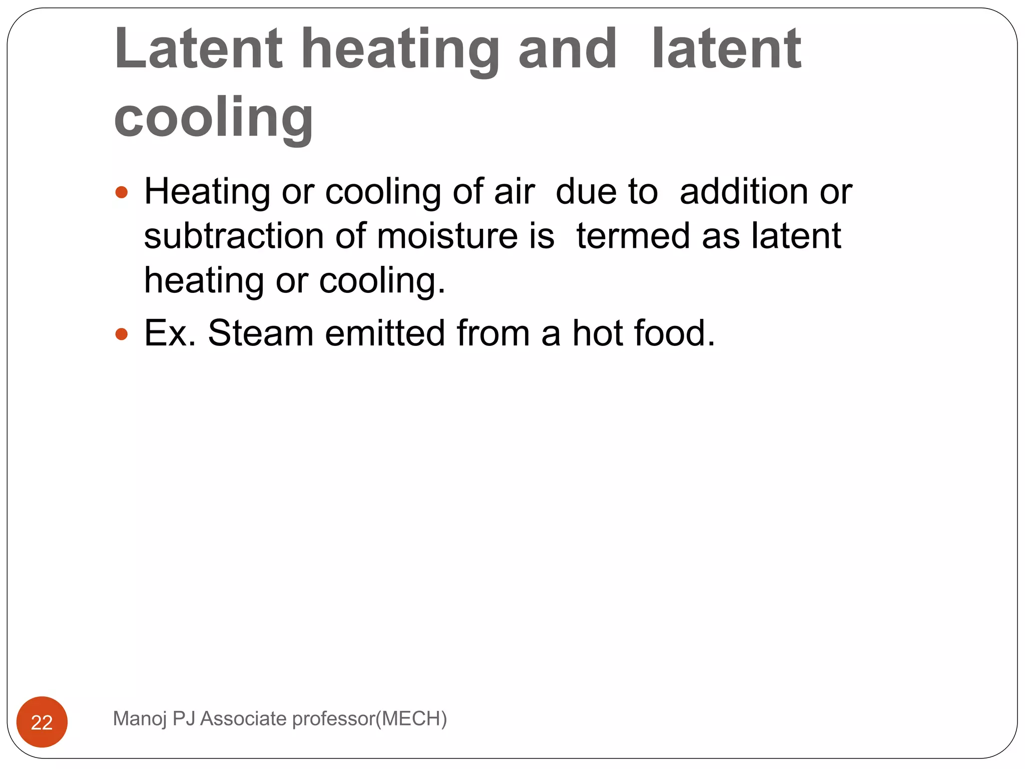 Latent heating and latent
cooling
Manoj PJ Associate professor(MECH)22
 Heating or cooling of air due to addition or
subtraction of moisture is termed as latent
heating or cooling.
 Ex. Steam emitted from a hot food.
 