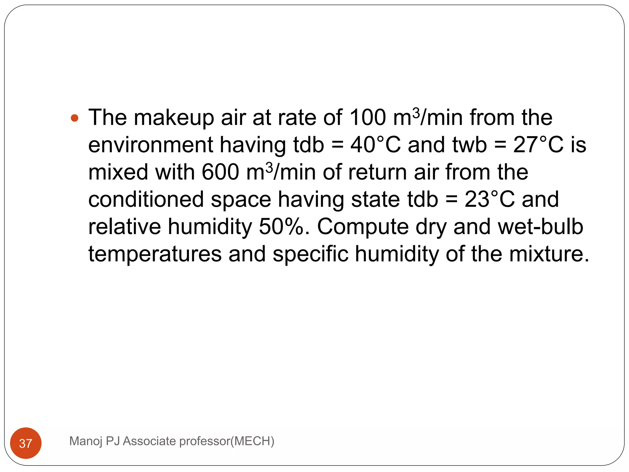 Manoj PJ Associate professor(MECH)37
 The makeup air at rate of 100 m3/min from the
environment having tdb = 40°C and twb = 27°C is
mixed with 600 m3/min of return air from the
conditioned space having state tdb = 23°C and
relative humidity 50%. Compute dry and wet-bulb
temperatures and specific humidity of the mixture.
 