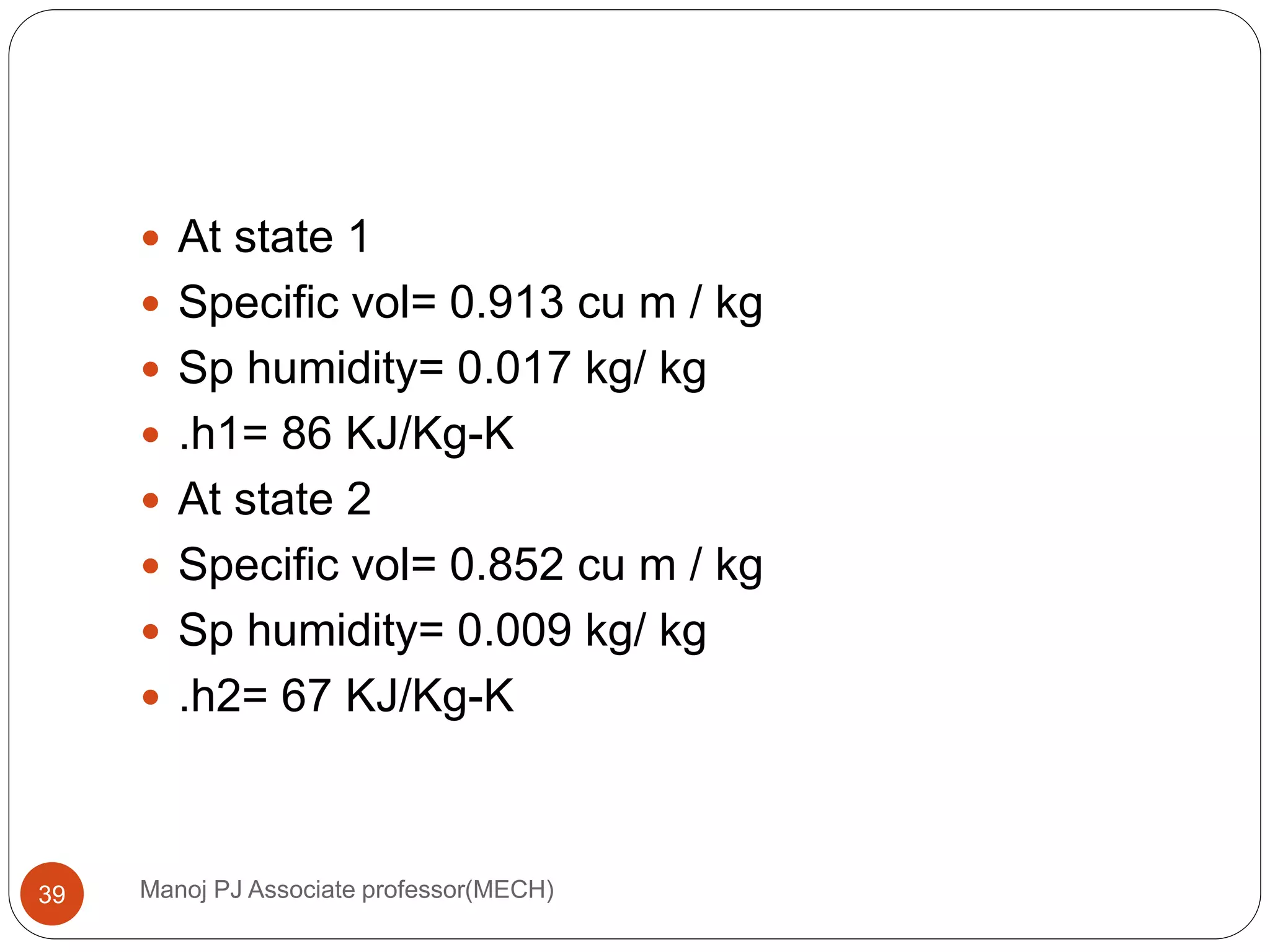 Manoj PJ Associate professor(MECH)39
 At state 1
 Specific vol= 0.913 cu m / kg
 Sp humidity= 0.017 kg/ kg
 .h1= 86 KJ/Kg-K
 At state 2
 Specific vol= 0.852 cu m / kg
 Sp humidity= 0.009 kg/ kg
 .h2= 67 KJ/Kg-K
 