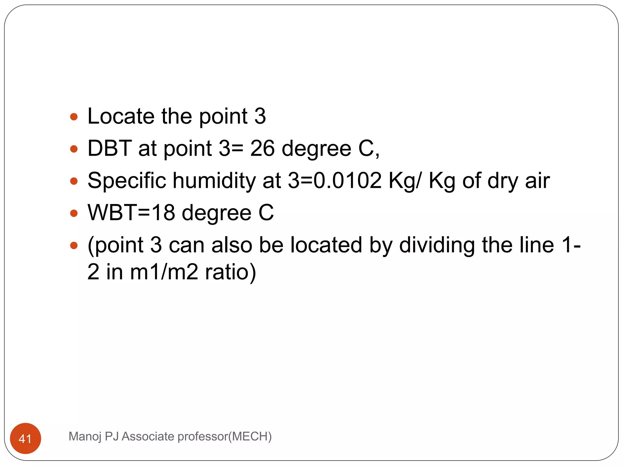 Manoj PJ Associate professor(MECH)41
 Locate the point 3
 DBT at point 3= 26 degree C,
 Specific humidity at 3=0.0102 Kg/ Kg of dry air
 WBT=18 degree C
 (point 3 can also be located by dividing the line 1-
2 in m1/m2 ratio)
 