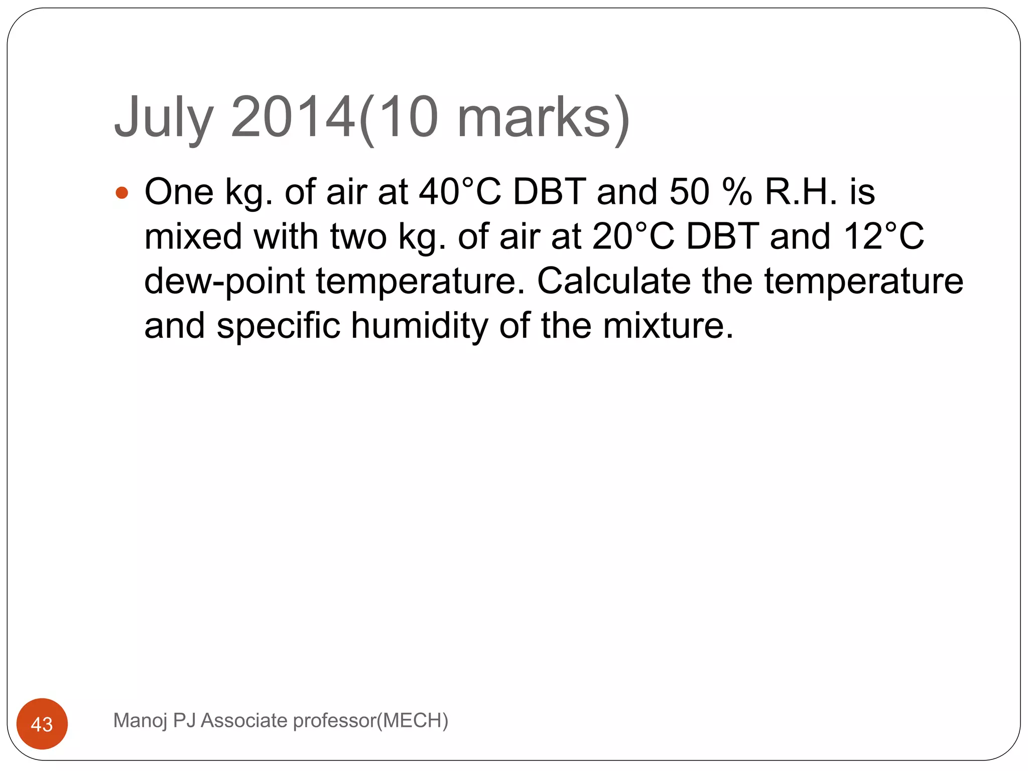 July 2014(10 marks)
Manoj PJ Associate professor(MECH)43
 One kg. of air at 40°C DBT and 50 % R.H. is
mixed with two kg. of air at 20°C DBT and 12°C
dew-point temperature. Calculate the temperature
and specific humidity of the mixture.
 