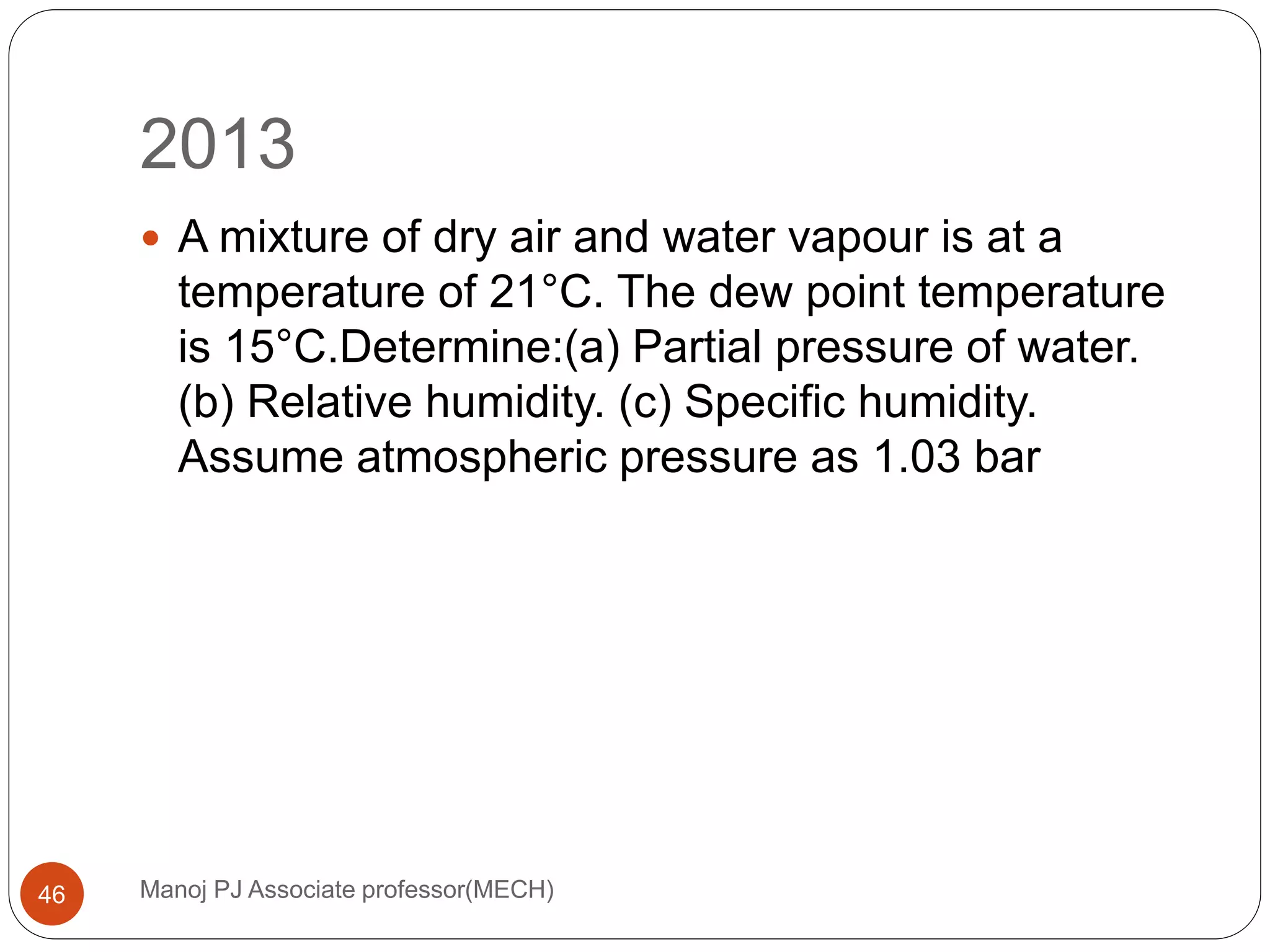 2013
Manoj PJ Associate professor(MECH)46
 A mixture of dry air and water vapour is at a
temperature of 21°C. The dew point temperature
is 15°C.Determine:(a) Partial pressure of water.
(b) Relative humidity. (c) Specific humidity.
Assume atmospheric pressure as 1.03 bar
 