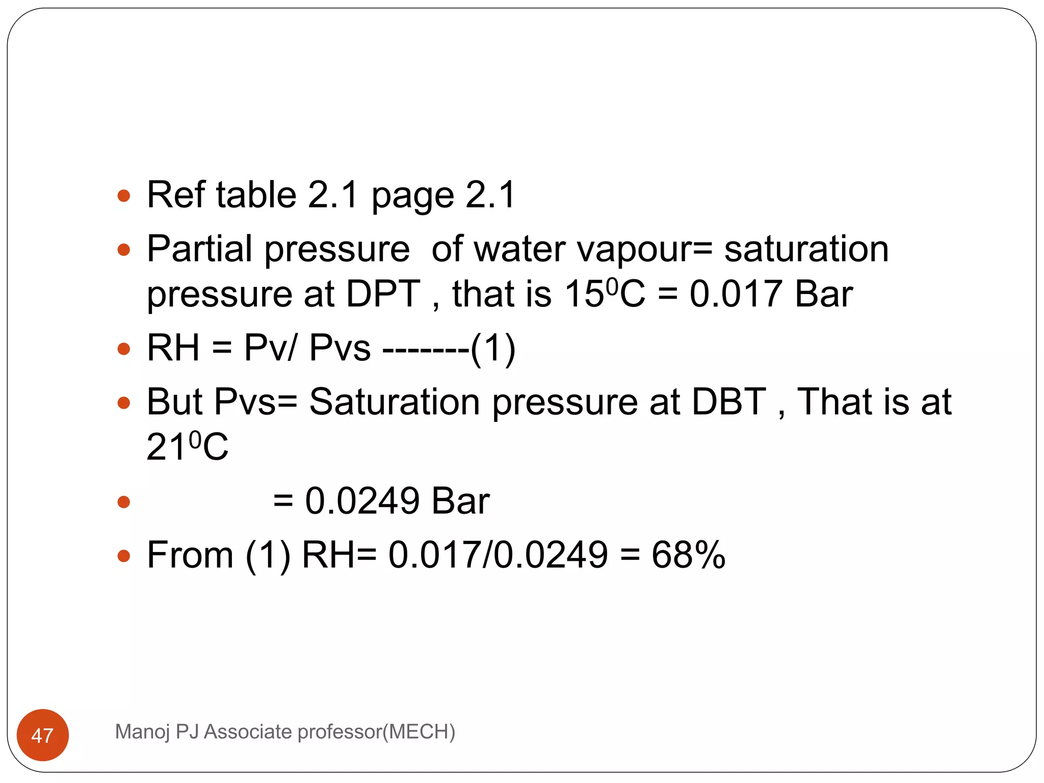 Manoj PJ Associate professor(MECH)47
 Ref table 2.1 page 2.1
 Partial pressure of water vapour= saturation
pressure at DPT , that is 150C = 0.017 Bar
 RH = Pv/ Pvs -------(1)
 But Pvs= Saturation pressure at DBT , That is at
210C
 = 0.0249 Bar
 From (1) RH= 0.017/0.0249 = 68%
 