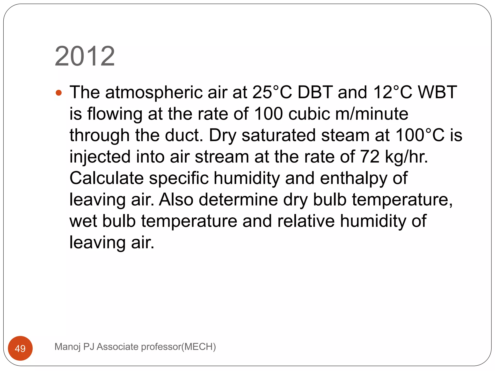 2012
Manoj PJ Associate professor(MECH)49
 The atmospheric air at 25°C DBT and 12°C WBT
is flowing at the rate of 100 cubic m/minute
through the duct. Dry saturated steam at 100°C is
injected into air stream at the rate of 72 kg/hr.
Calculate specific humidity and enthalpy of
leaving air. Also determine dry bulb temperature,
wet bulb temperature and relative humidity of
leaving air.
 