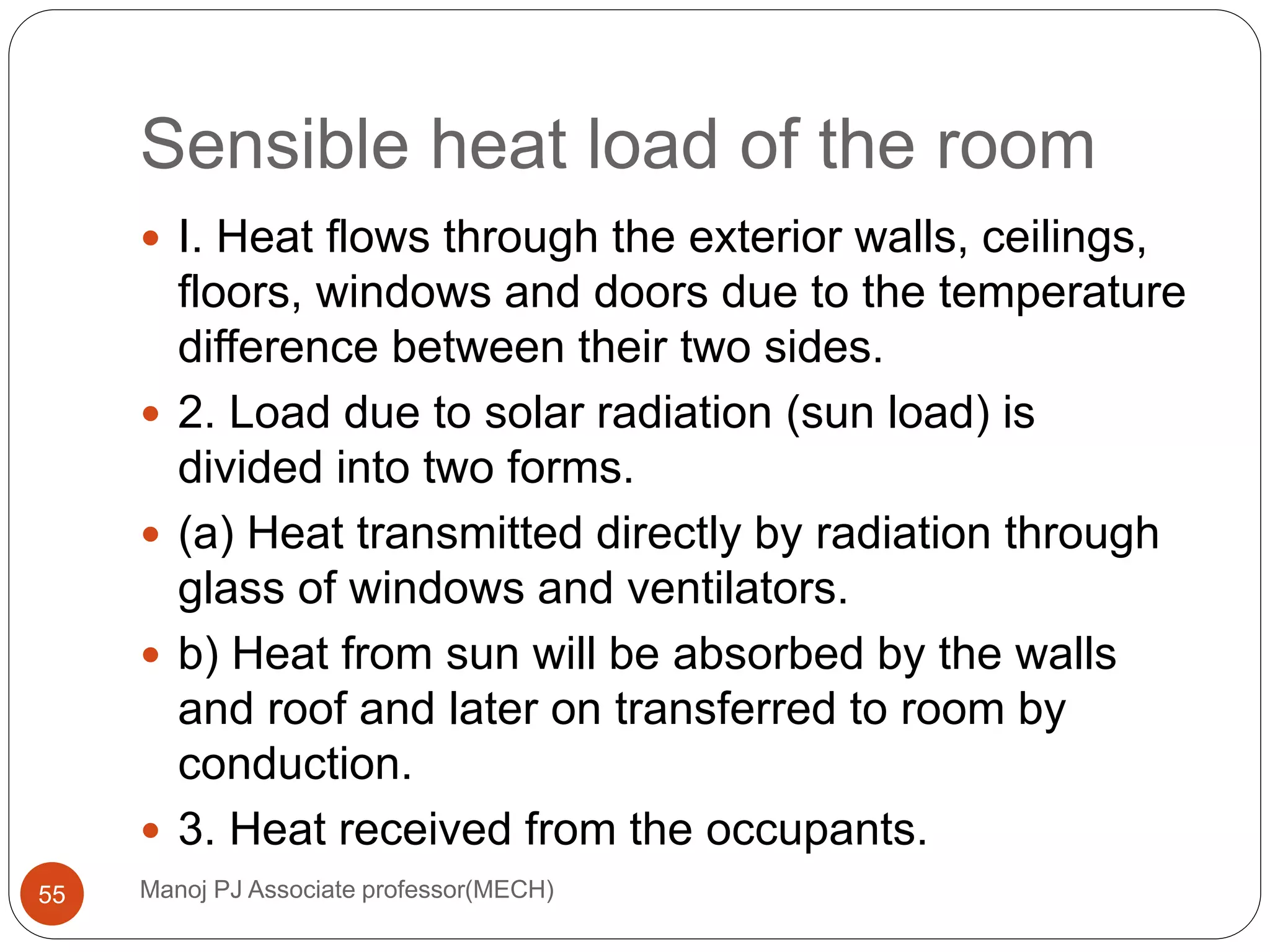 Sensible heat load of the room
Manoj PJ Associate professor(MECH)55
 I. Heat flows through the exterior walls, ceilings,
floors, windows and doors due to the temperature
difference between their two sides.
 2. Load due to solar radiation (sun load) is
divided into two forms.
 (a) Heat transmitted directly by radiation through
glass of windows and ventilators.
 b) Heat from sun will be absorbed by the walls
and roof and later on transferred to room by
conduction.
 3. Heat received from the occupants.
 